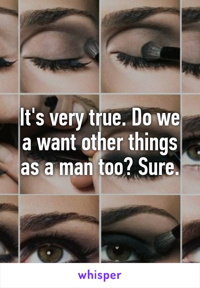 It's very true. Do we a want other things as a man too? Sure.