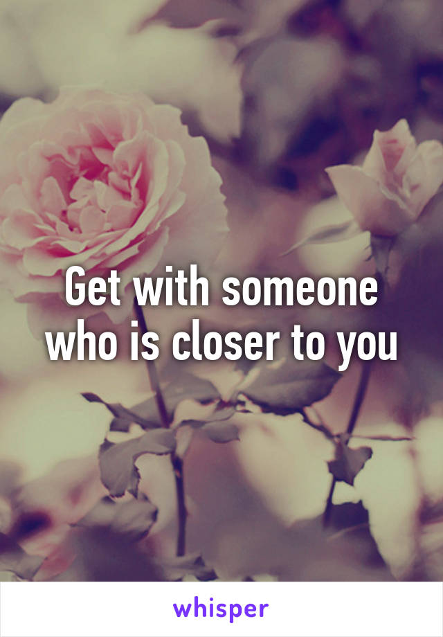 Get with someone who is closer to you