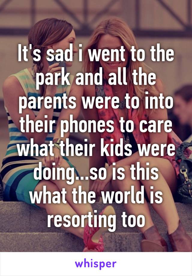 It's sad i went to the park and all the parents were to into their phones to care what their kids were doing...so is this what the world is resorting too