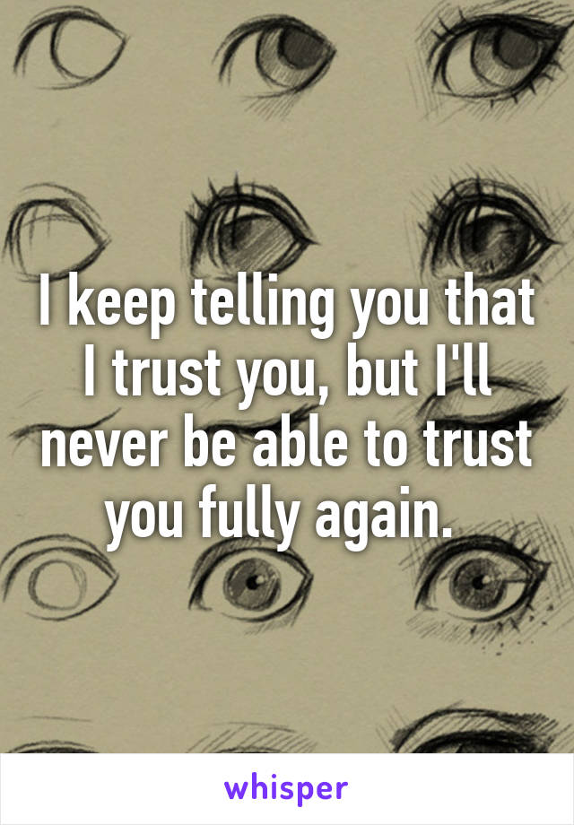 I keep telling you that I trust you, but I'll never be able to trust you fully again. 