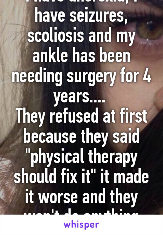 I have anorexia, I have seizures, scoliosis and my ankle has been needing surgery for 4 years.... 
They refused at first because they said "physical therapy should fix it" it made it worse and they won't do anything about it...