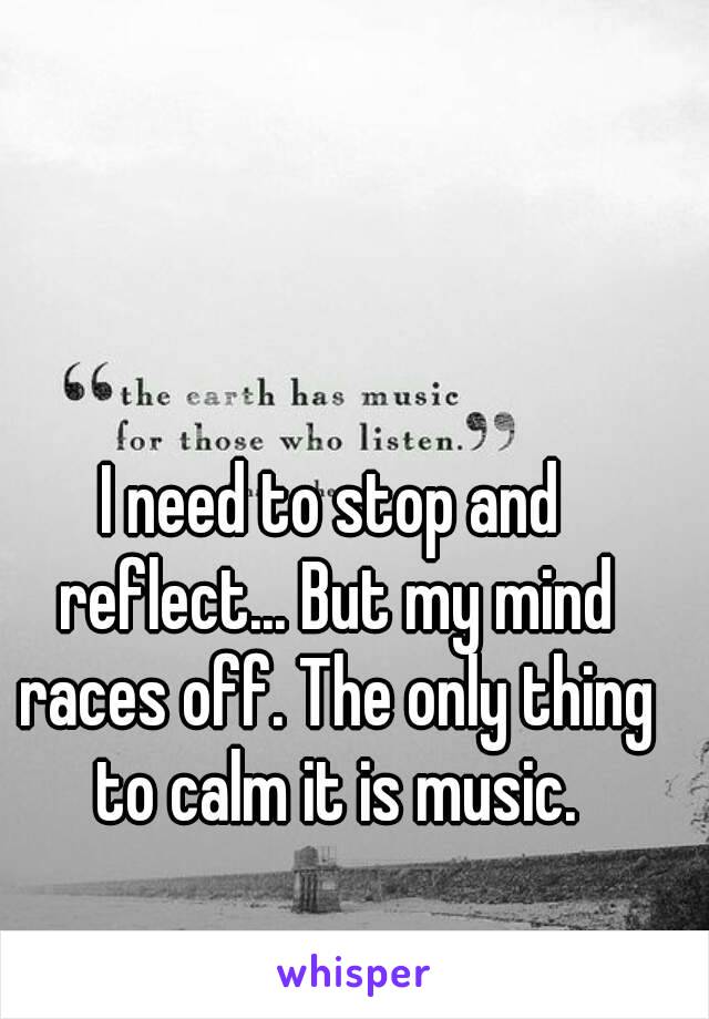 I need to stop and reflect... But my mind races off. The only thing to calm it is music.