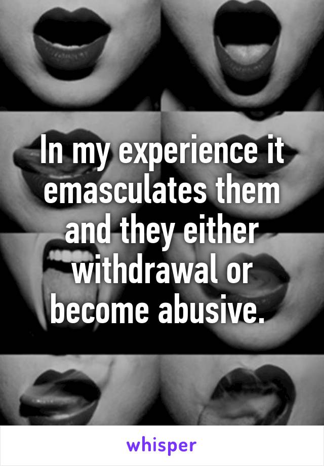 In my experience it emasculates them and they either withdrawal or become abusive. 