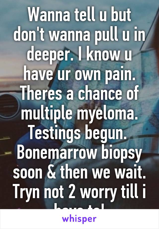 Wanna tell u but don't wanna pull u in deeper. I know u have ur own pain. Theres a chance of multiple myeloma. Testings begun.  Bonemarrow biopsy soon & then we wait. Tryn not 2 worry till i have to!