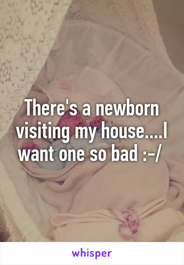 There's a newborn visiting my house....I want one so bad :-/ 