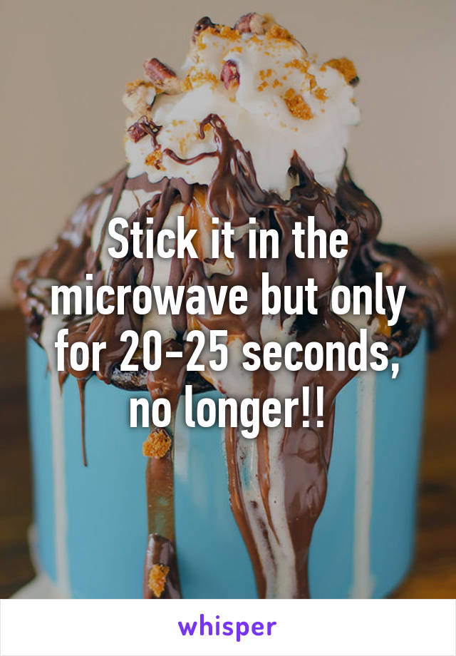 Stick it in the microwave but only for 20-25 seconds, no longer!!