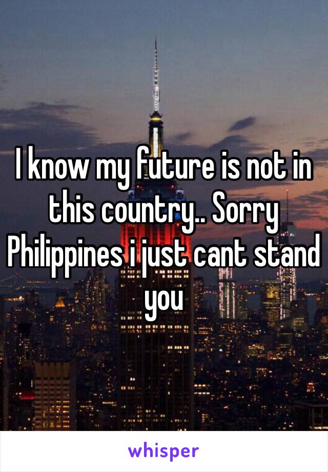 I know my future is not in this country.. Sorry Philippines i just cant stand you 