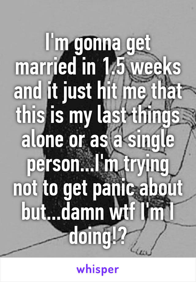 I'm gonna get married in 1.5 weeks and it just hit me that this is my last things alone or as a single person...I'm trying not to get panic about but...damn wtf I'm I doing!?