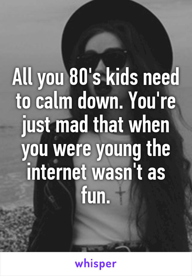 All you 80's kids need to calm down. You're just mad that when you were young the internet wasn't as fun.