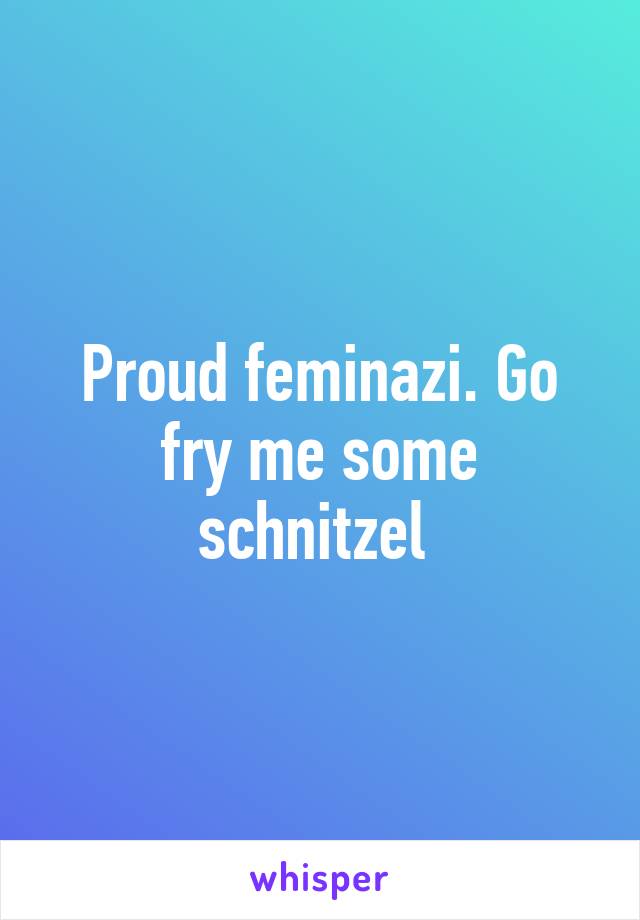 Proud feminazi. Go fry me some schnitzel 