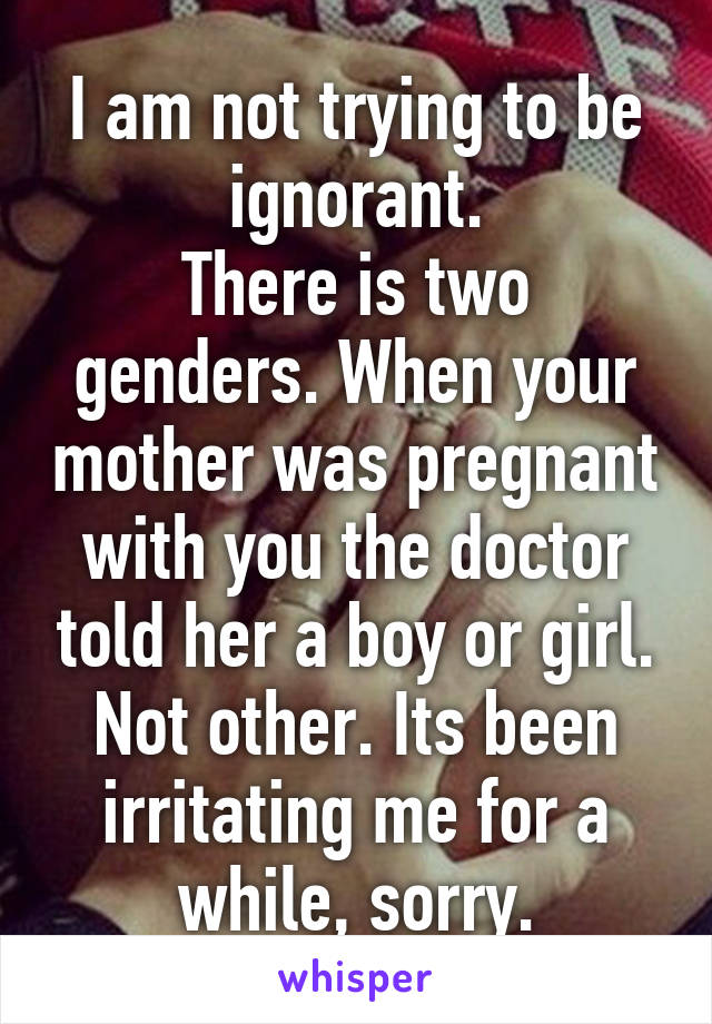 I am not trying to be ignorant.
There is two genders. When your mother was pregnant with you the doctor told her a boy or girl. Not other. Its been irritating me for a while, sorry.