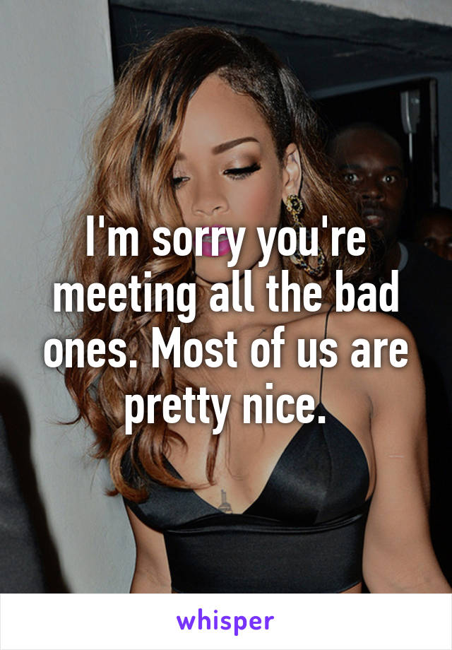 I'm sorry you're meeting all the bad ones. Most of us are pretty nice.