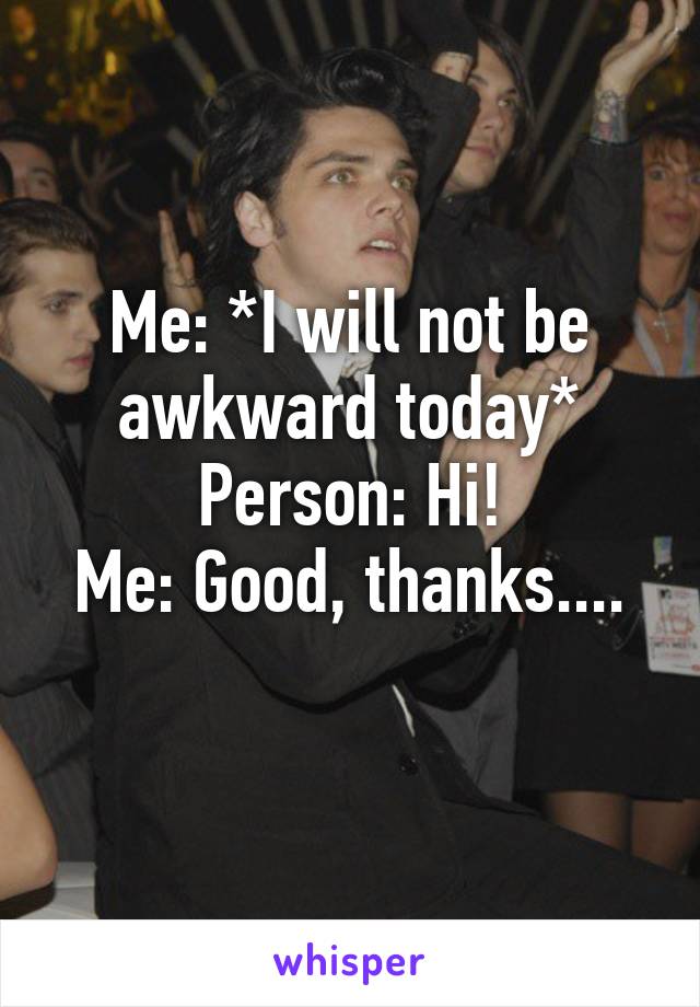 Me: *I will not be awkward today*
Person: Hi!
Me: Good, thanks....
