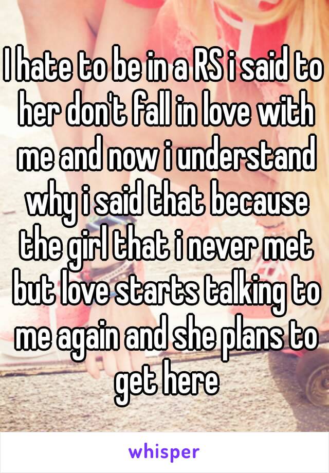 I hate to be in a RS i said to her don't fall in love with me and now i understand why i said that because the girl that i never met but love starts talking to me again and she plans to get here