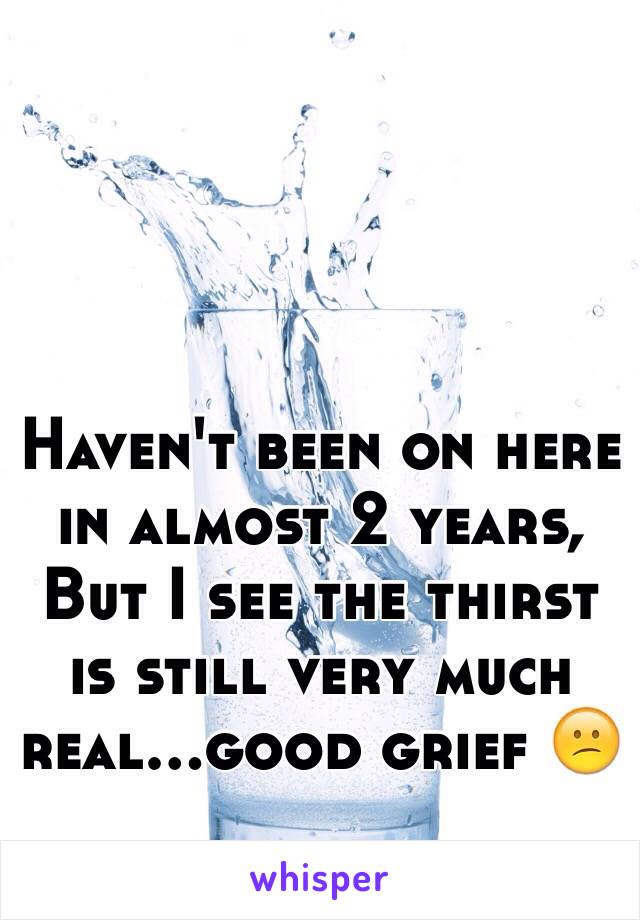 Haven't been on here in almost 2 years, But I see the thirst is still very much real...good grief 😕