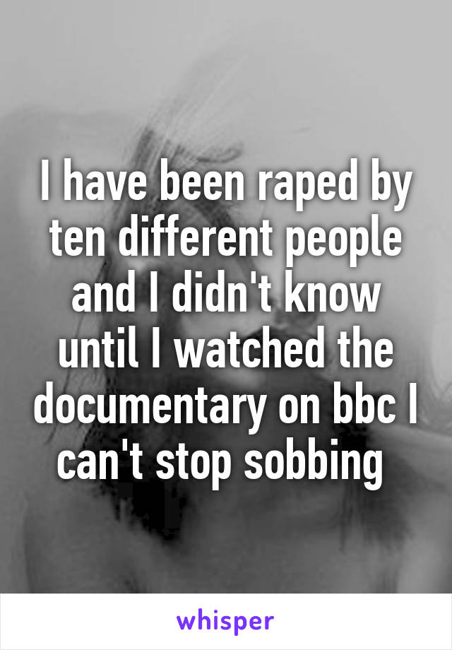 I have been raped by ten different people and I didn't know until I watched the documentary on bbc I can't stop sobbing 