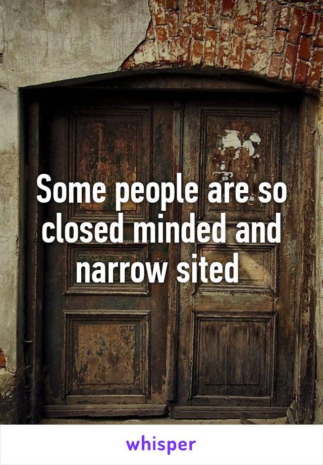 Some people are so closed minded and narrow sited 