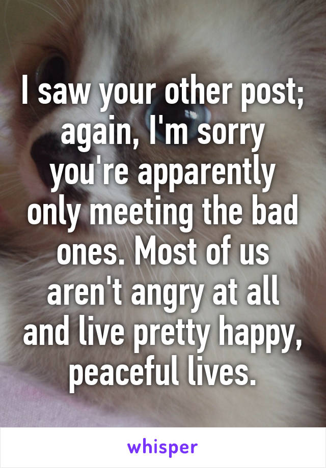 I saw your other post; again, I'm sorry you're apparently only meeting the bad ones. Most of us aren't angry at all and live pretty happy, peaceful lives.