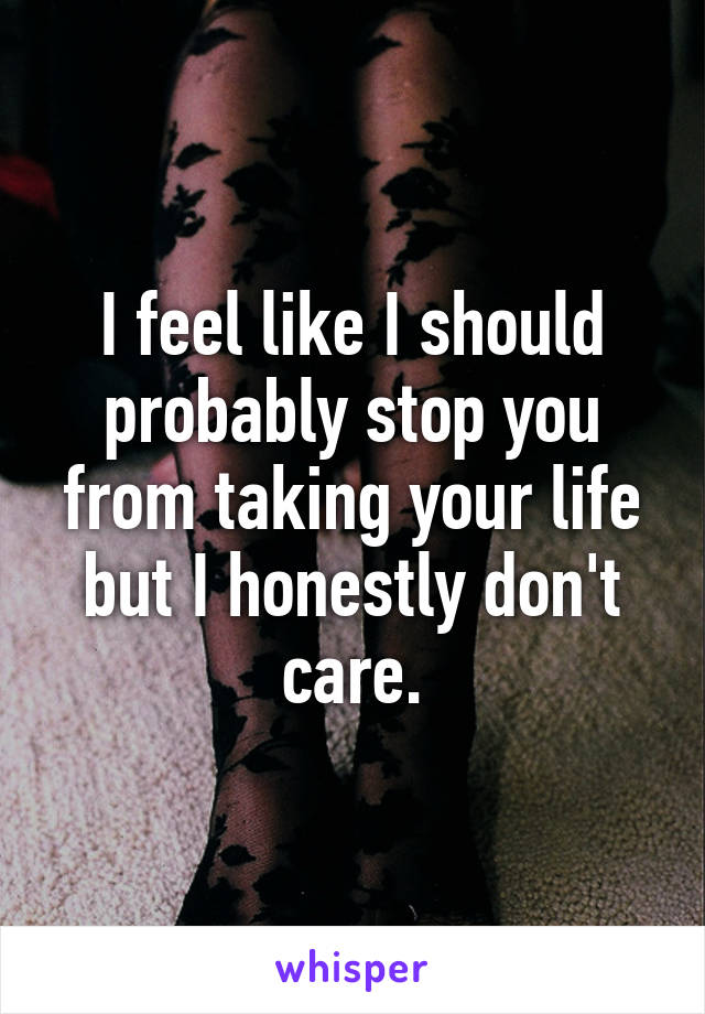 I feel like I should probably stop you from taking your life but I honestly don't care.