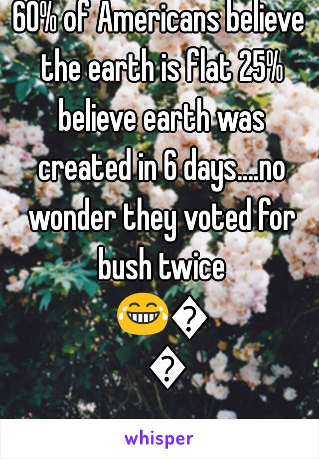 60% of Americans believe the earth is flat 25% believe earth was created in 6 days....no wonder they voted for bush twice 😂😂😂