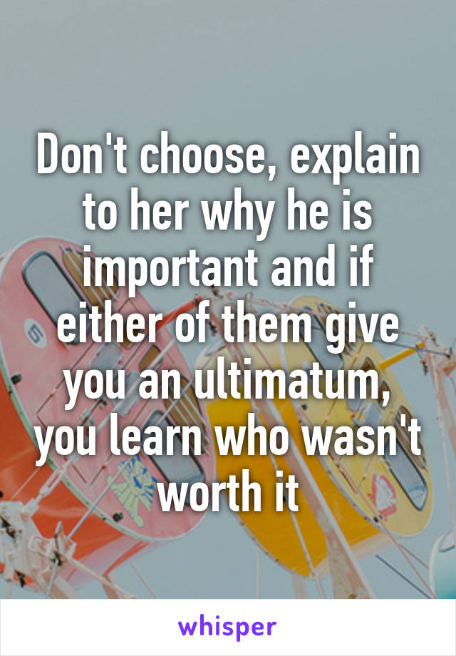 Don't choose, explain to her why he is important and if either of them give you an ultimatum, you learn who wasn't worth it
