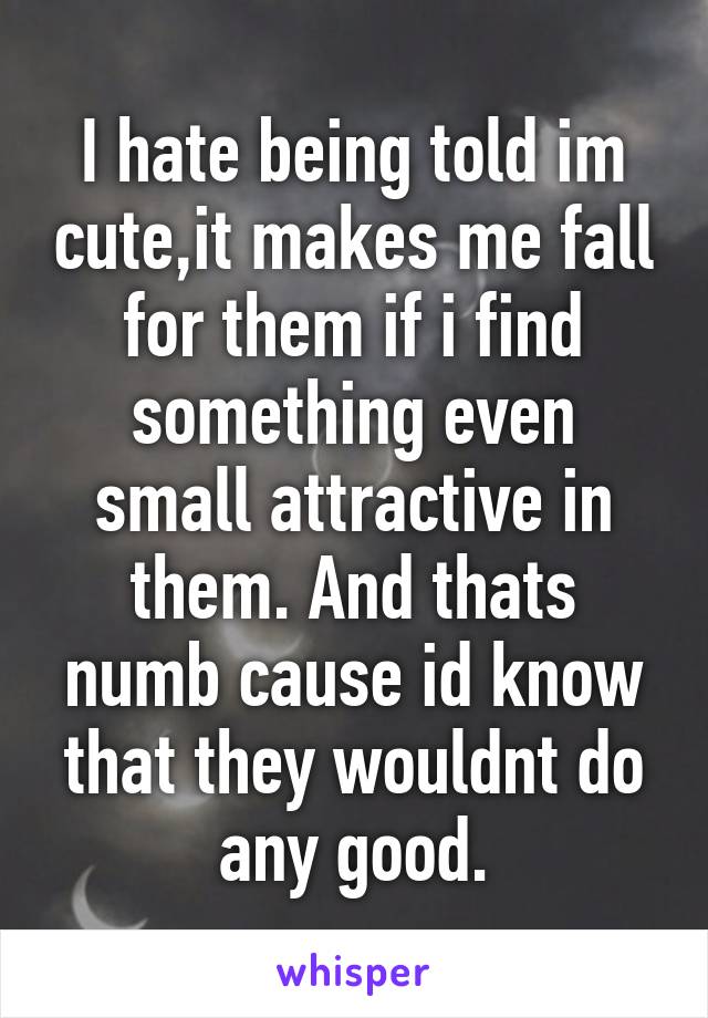 I hate being told im cute,it makes me fall for them if i find something even small attractive in them. And thats numb cause id know that they wouldnt do any good.