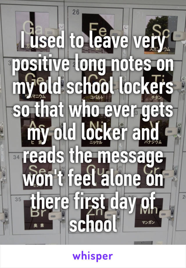 I used to leave very positive long notes on my old school lockers so that who ever gets my old locker and reads the message won't feel alone on there first day of school