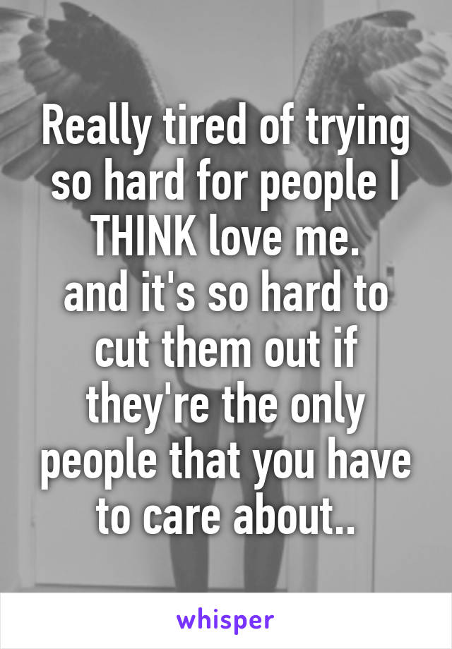 Really tired of trying so hard for people I THINK love me.
and it's so hard to cut them out if they're the only people that you have to care about..