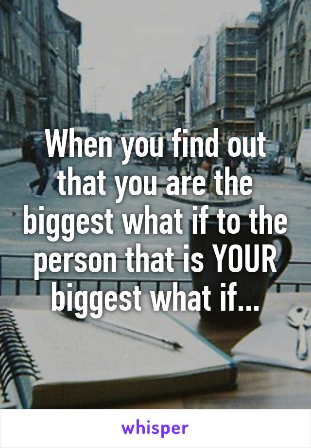 When you find out that you are the biggest what if to the person that is YOUR biggest what if...