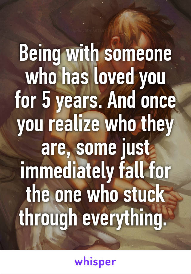 Being with someone who has loved you for 5 years. And once you realize who they are, some just immediately fall for the one who stuck through everything. 