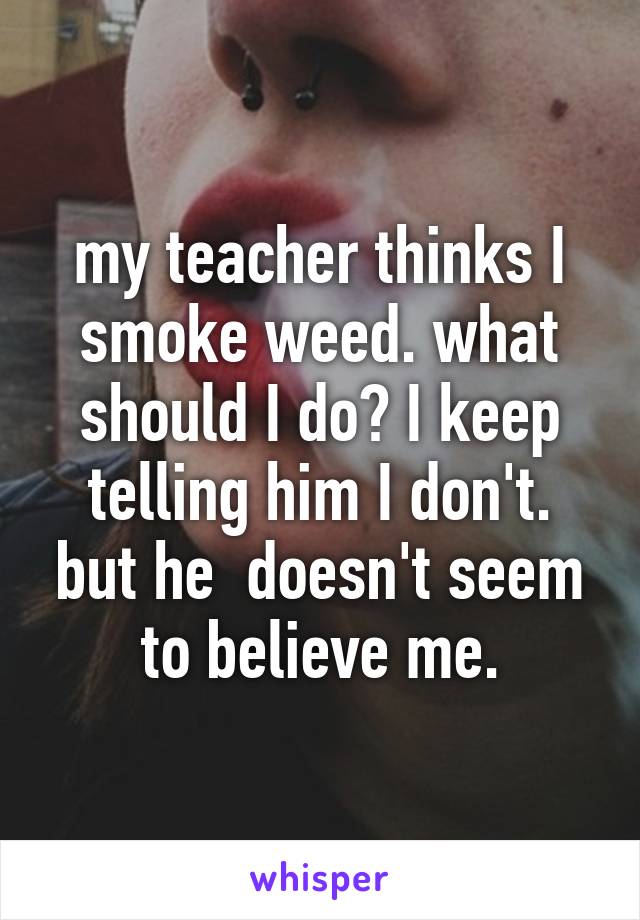 my teacher thinks I smoke weed. what should I do? I keep telling him I don't. but he  doesn't seem to believe me.