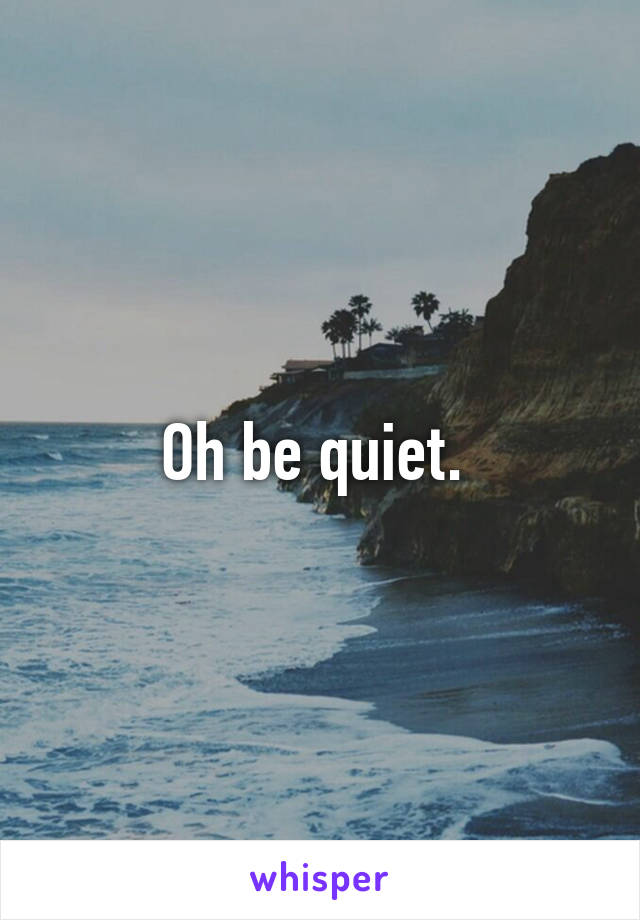 Oh be quiet. 