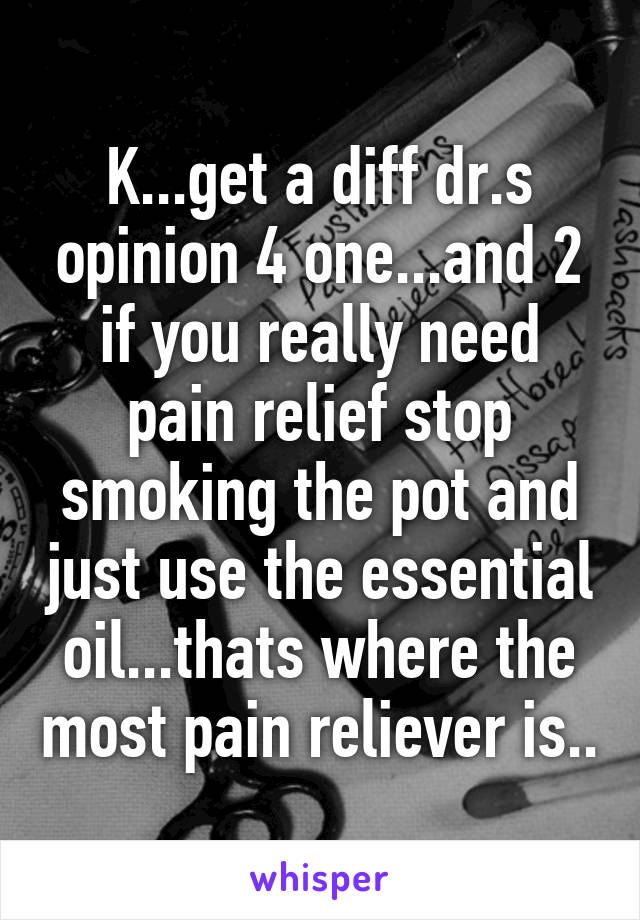 K...get a diff dr.s opinion 4 one...and 2 if you really need pain relief stop smoking the pot and just use the essential oil...thats where the most pain reliever is..