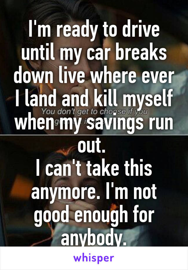 I'm ready to drive until my car breaks down live where ever I land and kill myself when my savings run out. 
I can't take this anymore. I'm not good enough for anybody.