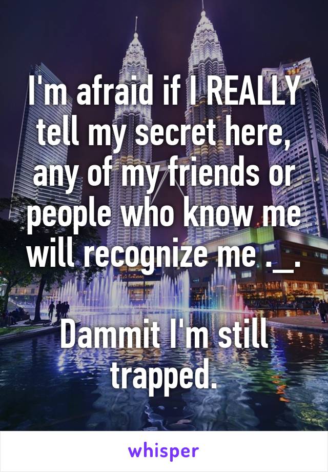 I'm afraid if I REALLY tell my secret here, any of my friends or people who know me will recognize me ._.

Dammit I'm still trapped.