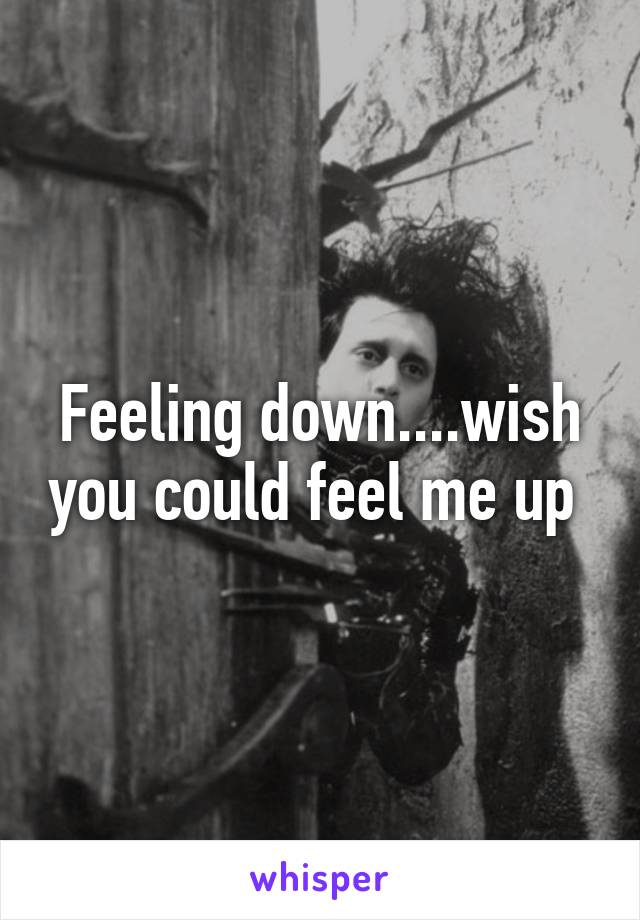 Feeling down....wish you could feel me up 