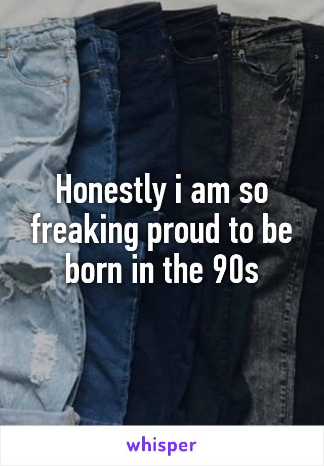 Honestly i am so freaking proud to be born in the 90s