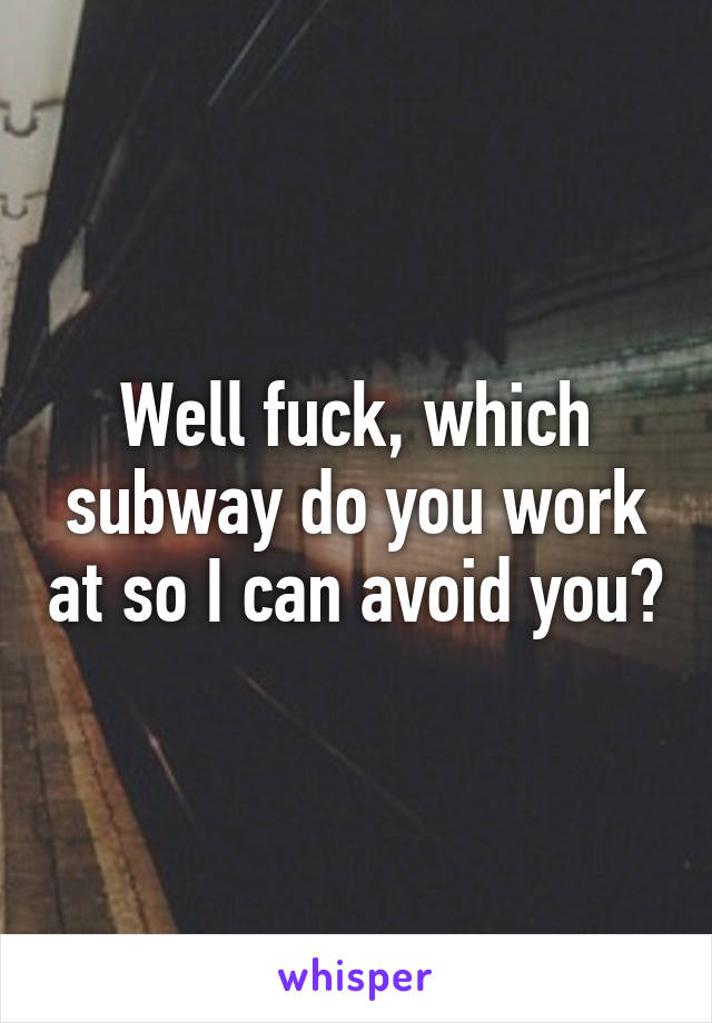 Well fuck, which subway do you work at so I can avoid you?