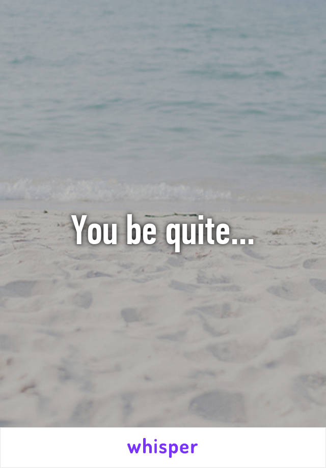 You be quite...