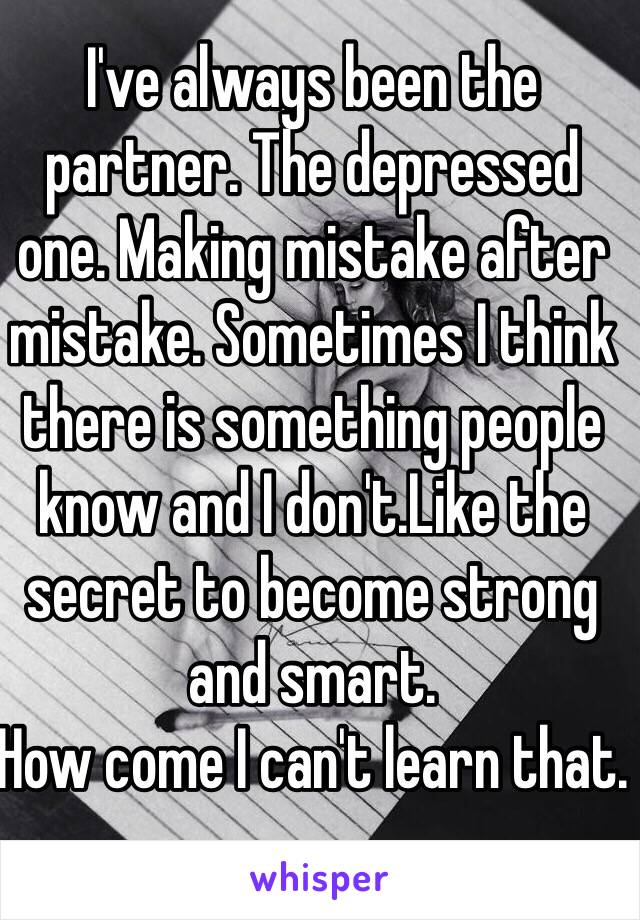 I've always been the partner. The depressed one. Making mistake after mistake. Sometimes I think there is something people know and I don't.Like the secret to become strong and smart.
How come I can't learn that.