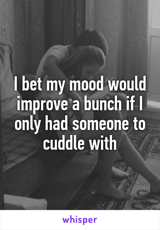 I bet my mood would improve a bunch if I only had someone to cuddle with