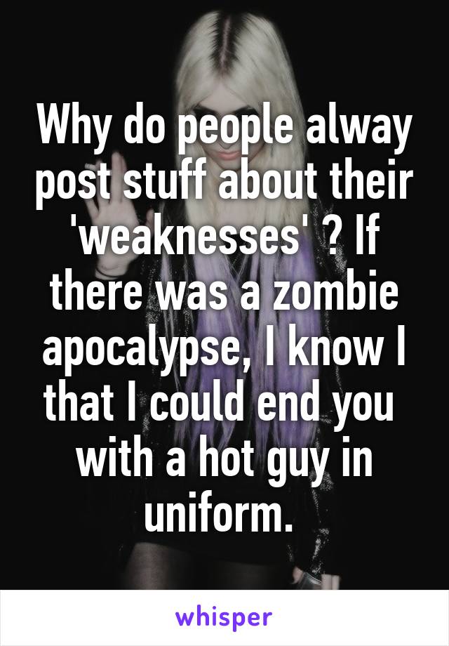 Why do people alway post stuff about their 'weaknesses' ? If there was a zombie apocalypse, I know I that I could end you  with a hot guy in uniform. 