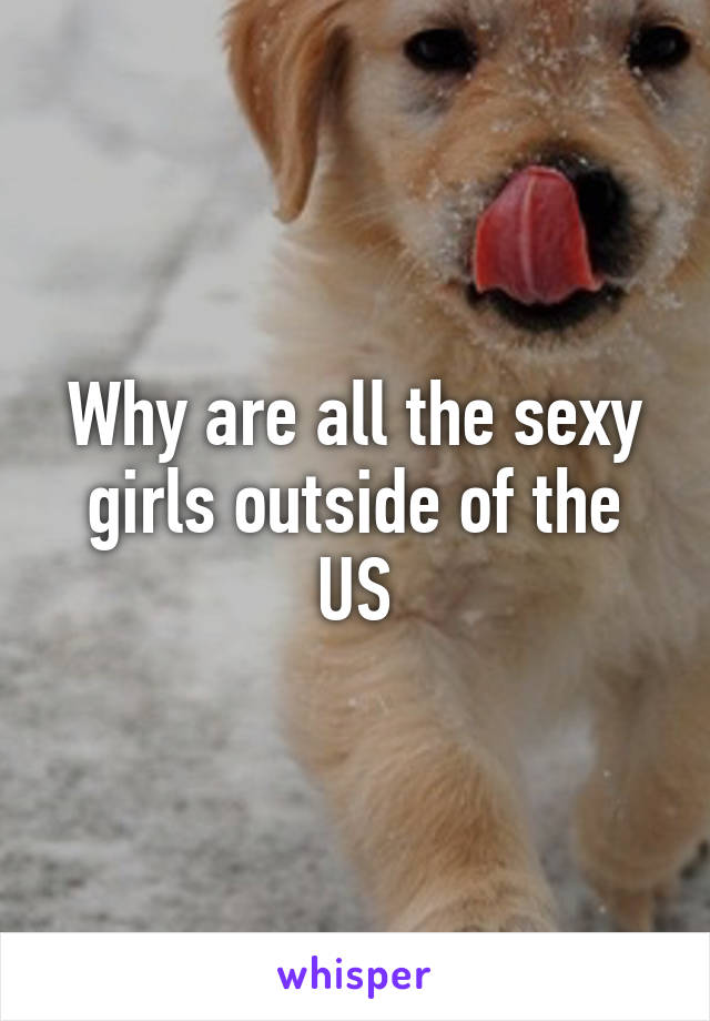 Why are all the sexy girls outside of the US