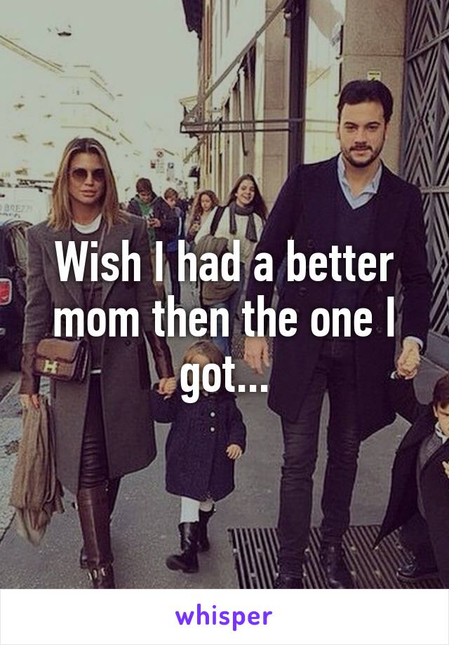 Wish I had a better mom then the one I got...