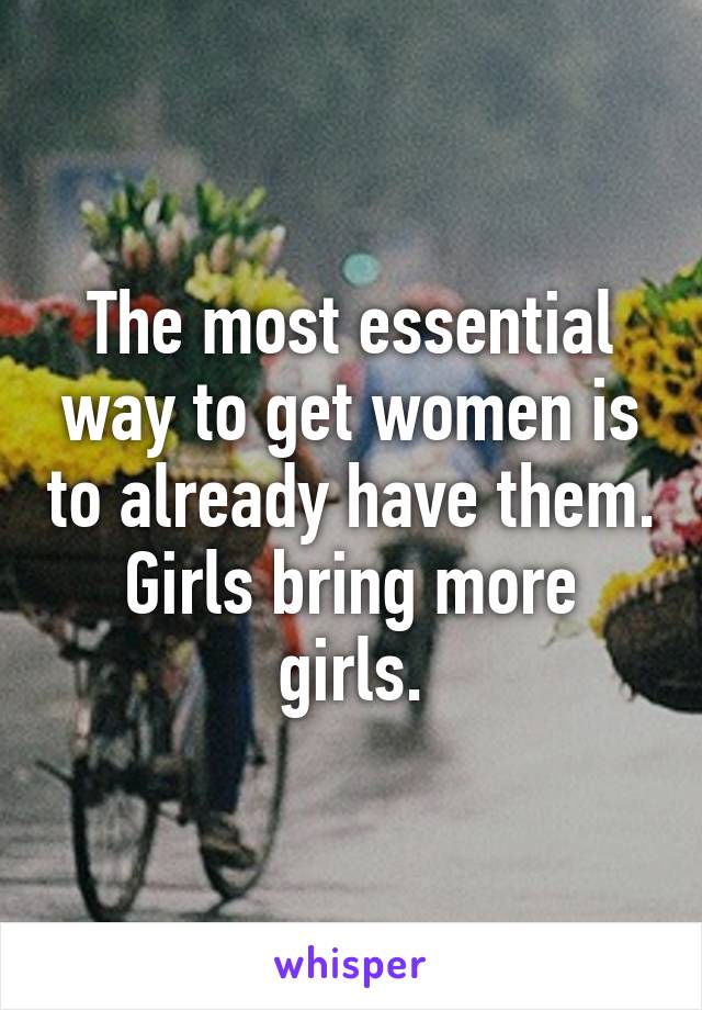 The most essential way to get women is to already have them. Girls bring more girls.