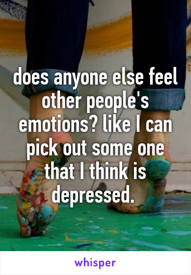 does anyone else feel other people's emotions? like I can pick out some one that I think is depressed. 