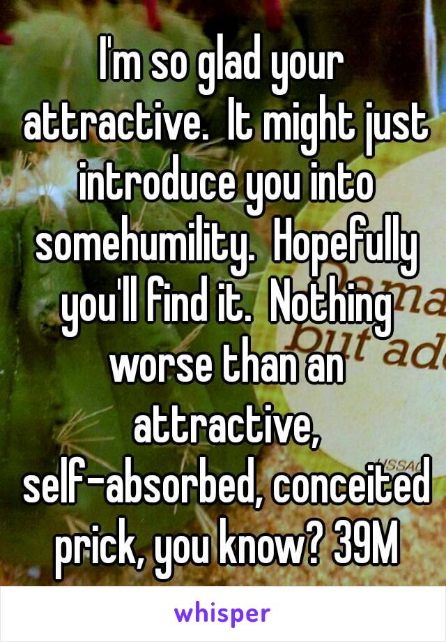 I'm so glad your attractive.  It might just introduce you into somehumility.  Hopefully you'll find it.  Nothing worse than an attractive, self-absorbed, conceited prick, you know? 39M