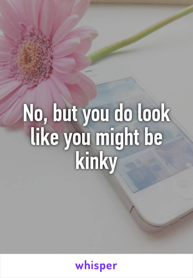 No, but you do look like you might be kinky