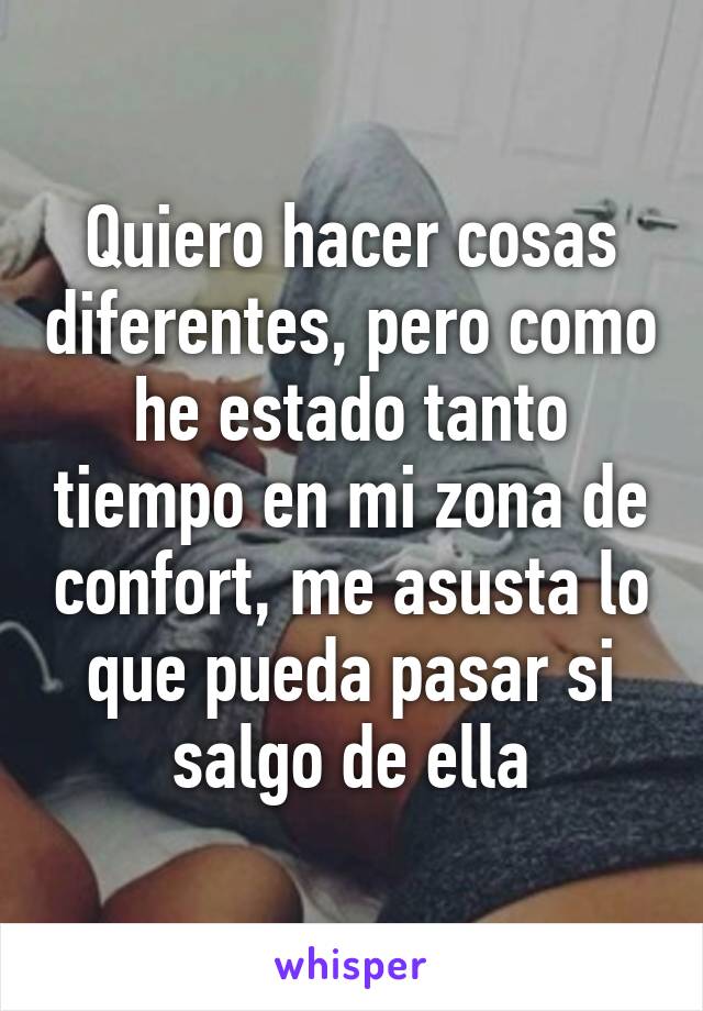 Quiero hacer cosas diferentes, pero como he estado tanto tiempo en mi zona de confort, me asusta lo que pueda pasar si salgo de ella