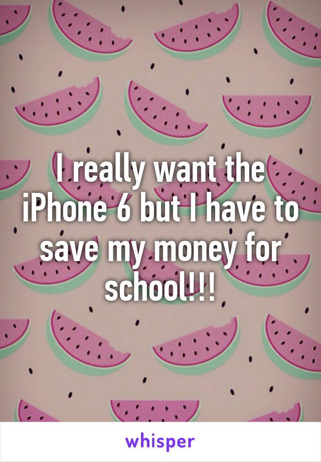 I really want the iPhone 6 but I have to save my money for school!!!